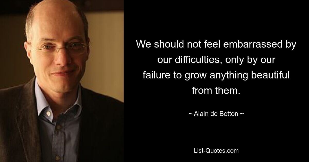 We should not feel embarrassed by our difficulties, only by our failure to grow anything beautiful from them. — © Alain de Botton