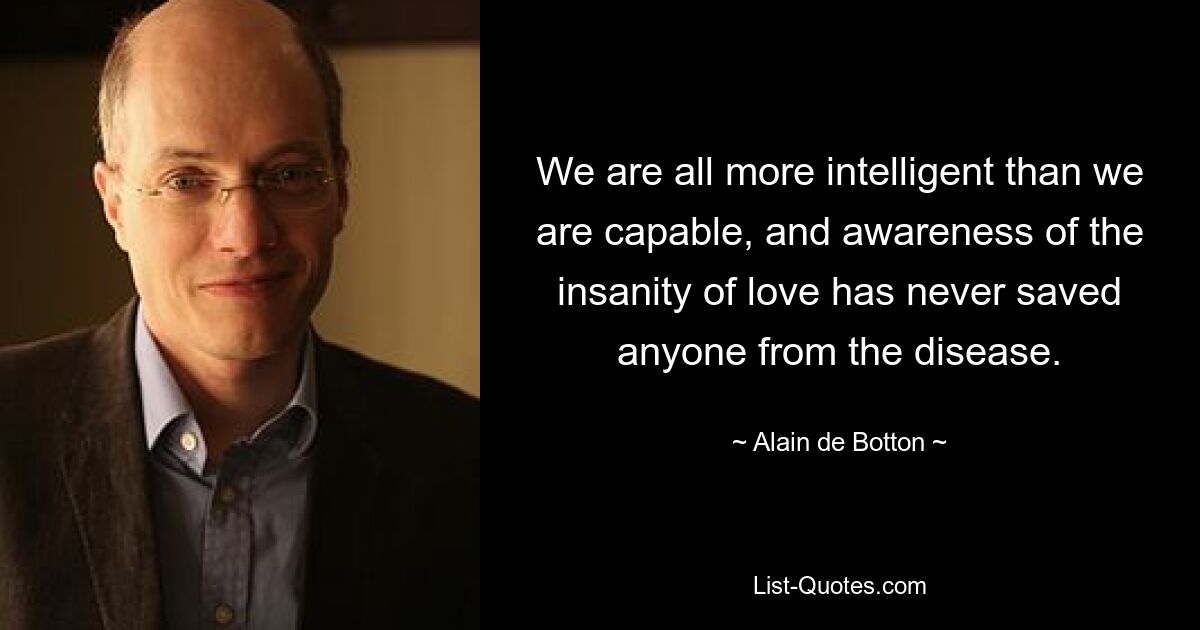 We are all more intelligent than we are capable, and awareness of the insanity of love has never saved anyone from the disease. — © Alain de Botton