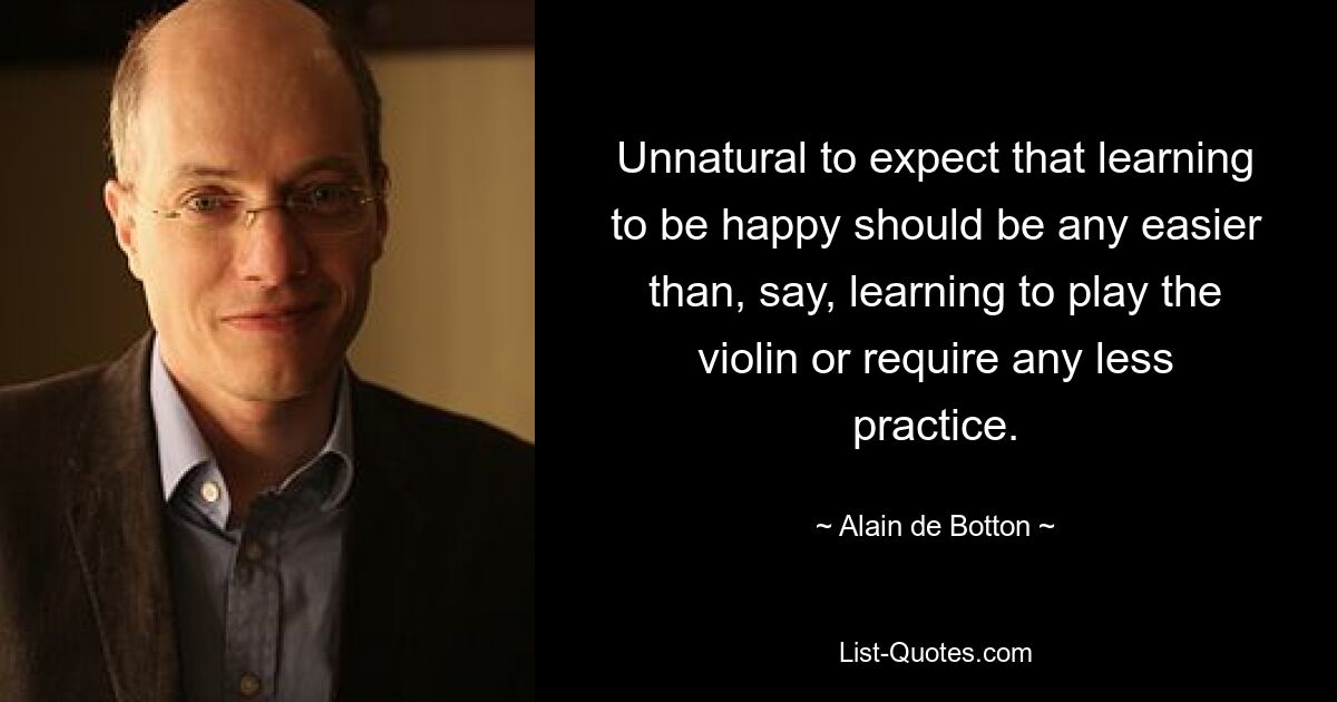 Unnatural to expect that learning to be happy should be any easier than, say, learning to play the violin or require any less practice. — © Alain de Botton