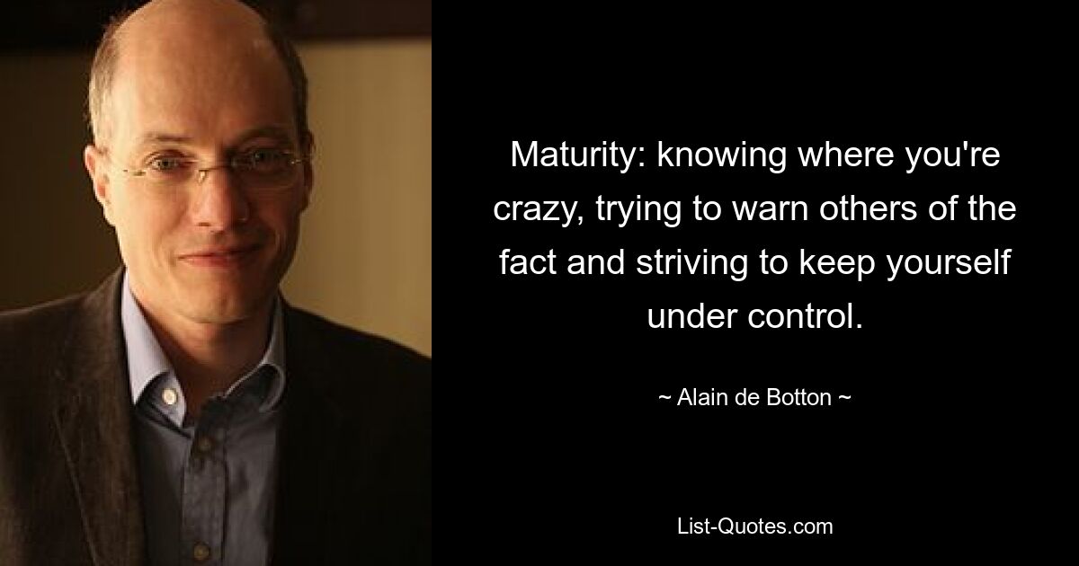 Maturity: knowing where you're crazy, trying to warn others of the fact and striving to keep yourself under control. — © Alain de Botton