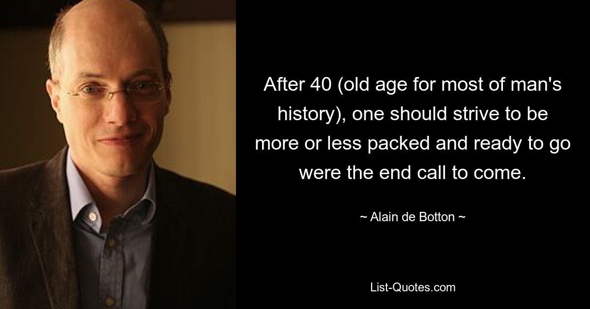 After 40 (old age for most of man's history), one should strive to be more or less packed and ready to go were the end call to come. — © Alain de Botton