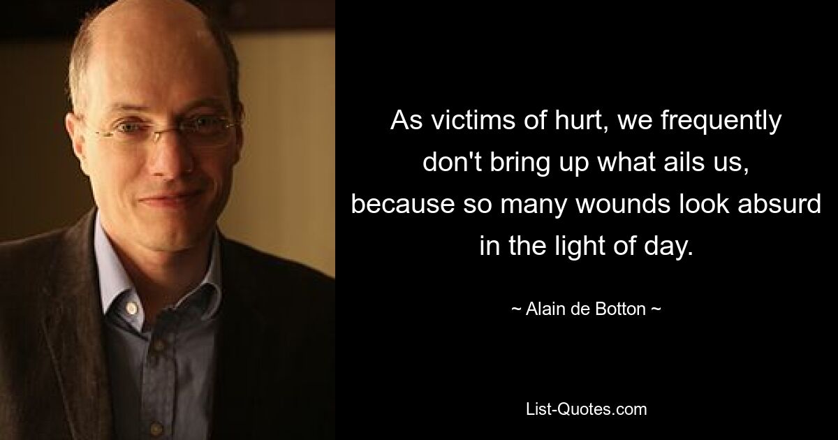 As victims of hurt, we frequently don't bring up what ails us, because so many wounds look absurd in the light of day. — © Alain de Botton