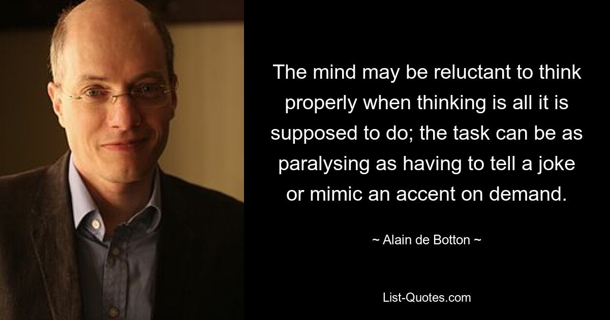 The mind may be reluctant to think properly when thinking is all it is supposed to do; the task can be as paralysing as having to tell a joke or mimic an accent on demand. — © Alain de Botton