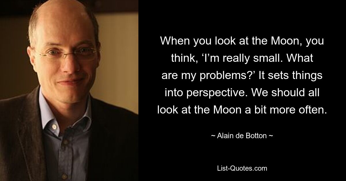 When you look at the Moon, you think, ‘I’m really small. What are my problems?’ It sets things into perspective. We should all look at the Moon a bit more often. — © Alain de Botton