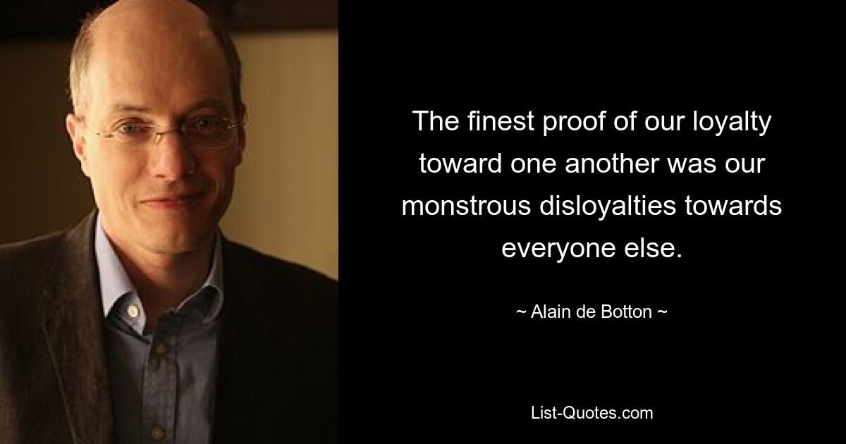 The finest proof of our loyalty toward one another was our monstrous disloyalties towards everyone else. — © Alain de Botton