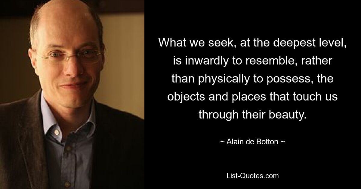 What we seek, at the deepest level, is inwardly to resemble, rather than physically to possess, the objects and places that touch us through their beauty. — © Alain de Botton