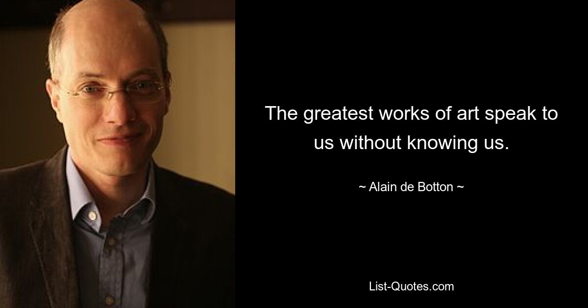 The greatest works of art speak to us without knowing us. — © Alain de Botton