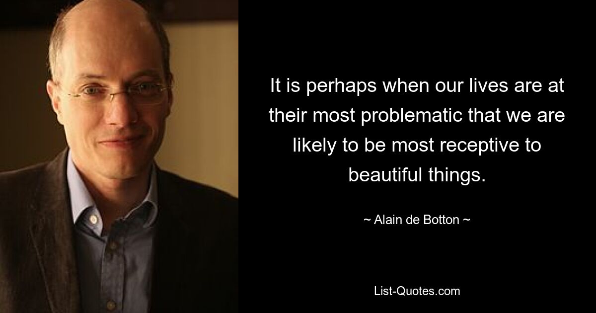 Vielleicht sind wir gerade dann, wenn unser Leben am problematischsten ist, am empfänglichsten für schöne Dinge. — © Alain de Botton 