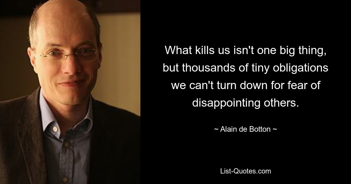 What kills us isn't one big thing, but thousands of tiny obligations we can't turn down for fear of disappointing others. — © Alain de Botton