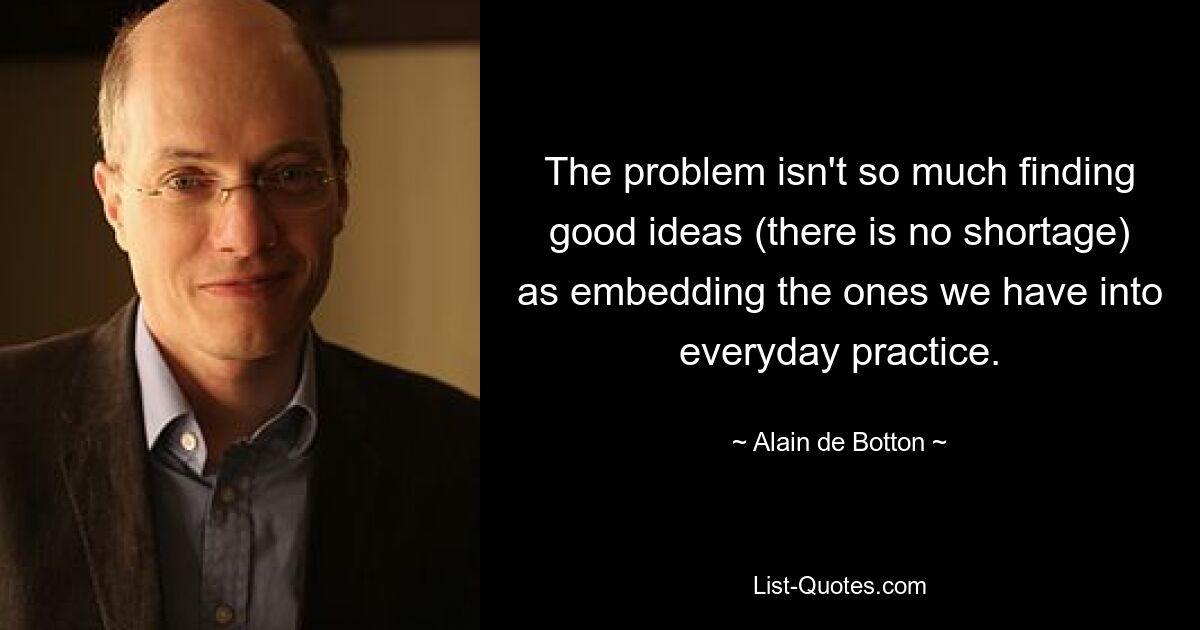 The problem isn't so much finding good ideas (there is no shortage) as embedding the ones we have into everyday practice. — © Alain de Botton