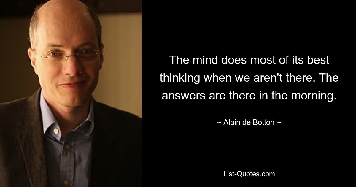 The mind does most of its best thinking when we aren't there. The answers are there in the morning. — © Alain de Botton