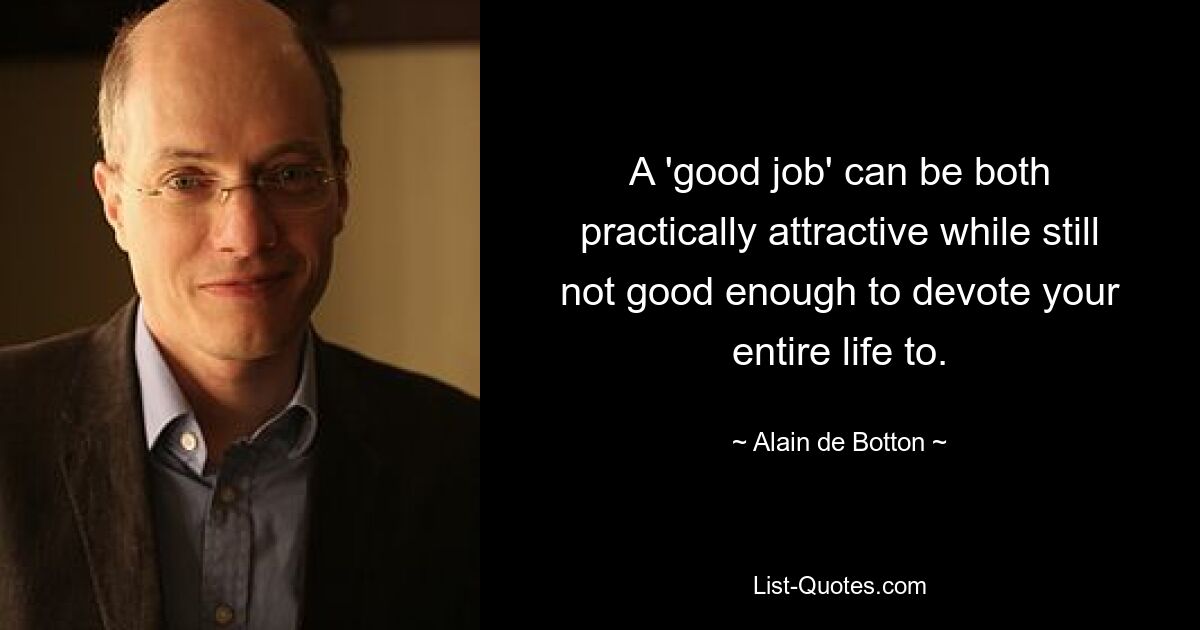 A 'good job' can be both practically attractive while still not good enough to devote your entire life to. — © Alain de Botton