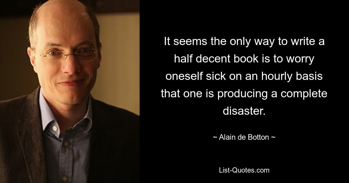 It seems the only way to write a half decent book is to worry oneself sick on an hourly basis that one is producing a complete disaster. — © Alain de Botton