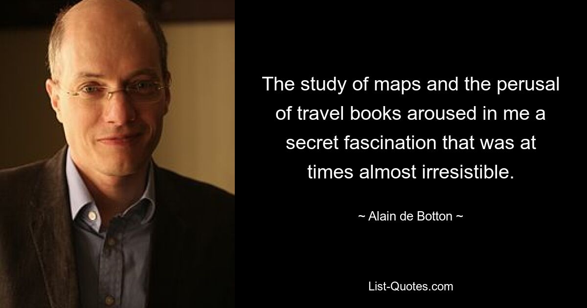 The study of maps and the perusal of travel books aroused in me a secret fascination that was at times almost irresistible. — © Alain de Botton