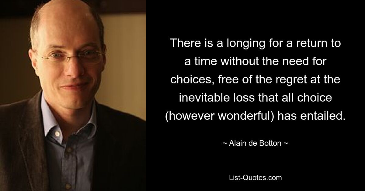 There is a longing for a return to a time without the need for choices, free of the regret at the inevitable loss that all choice (however wonderful) has entailed. — © Alain de Botton