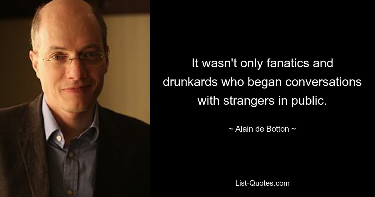 It wasn't only fanatics and drunkards who began conversations with strangers in public. — © Alain de Botton