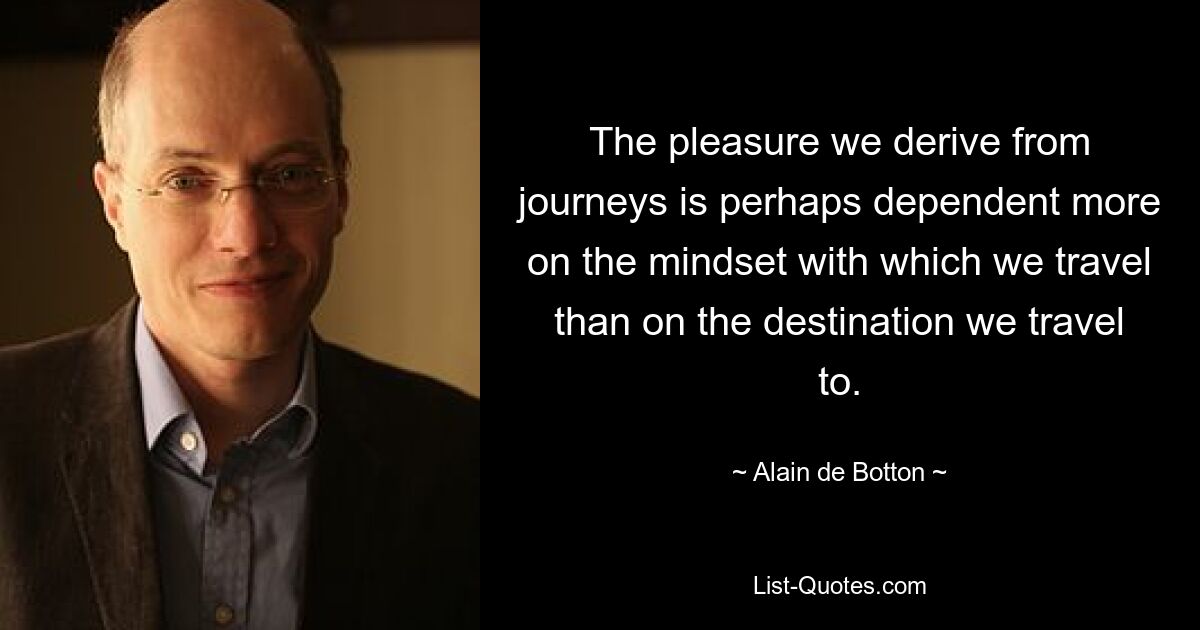 The pleasure we derive from journeys is perhaps dependent more on the mindset with which we travel than on the destination we travel to. — © Alain de Botton