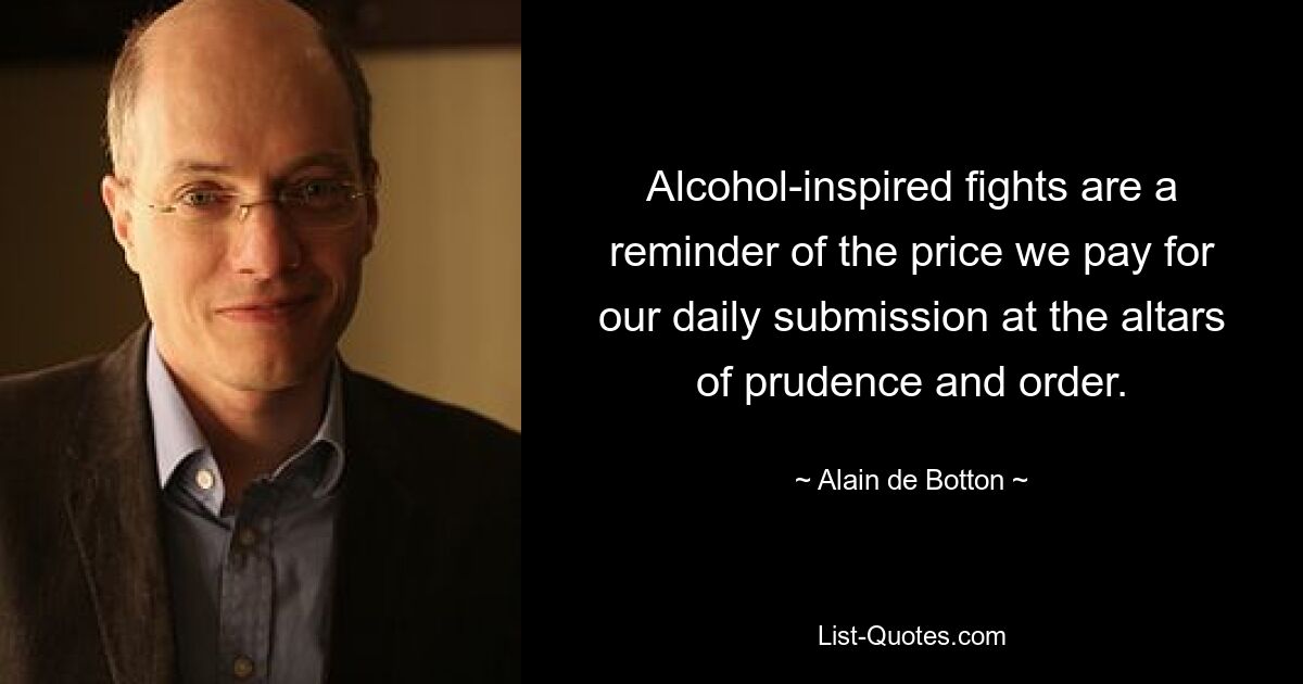 Alcohol-inspired fights are a reminder of the price we pay for our daily submission at the altars of prudence and order. — © Alain de Botton