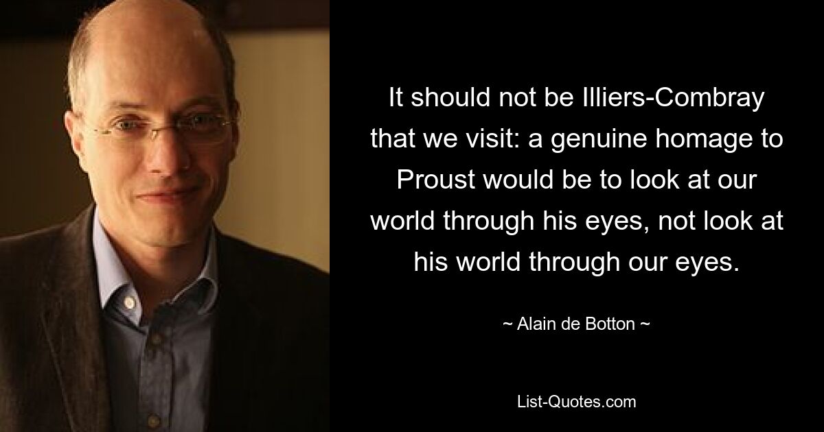 It should not be Illiers-Combray that we visit: a genuine homage to Proust would be to look at our world through his eyes, not look at his world through our eyes. — © Alain de Botton