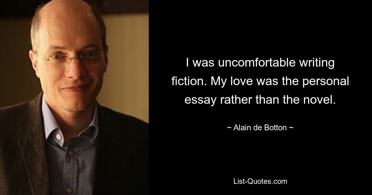 I was uncomfortable writing fiction. My love was the personal essay rather than the novel. — © Alain de Botton