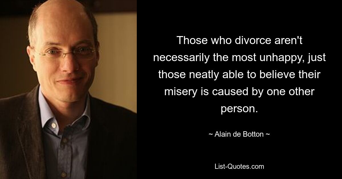 Those who divorce aren't necessarily the most unhappy, just those neatly able to believe their misery is caused by one other person. — © Alain de Botton