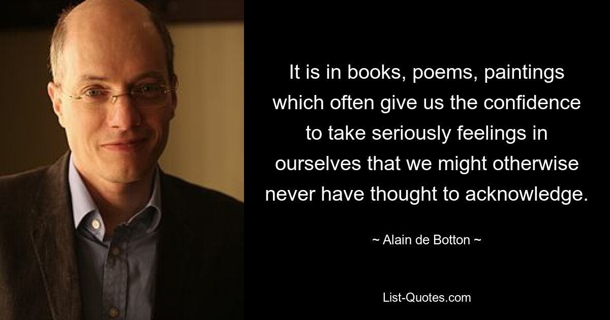 It is in books, poems, paintings which often give us the confidence to take seriously feelings in ourselves that we might otherwise never have thought to acknowledge. — © Alain de Botton