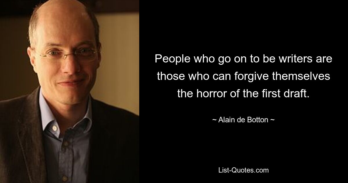 People who go on to be writers are those who can forgive themselves the horror of the first draft. — © Alain de Botton