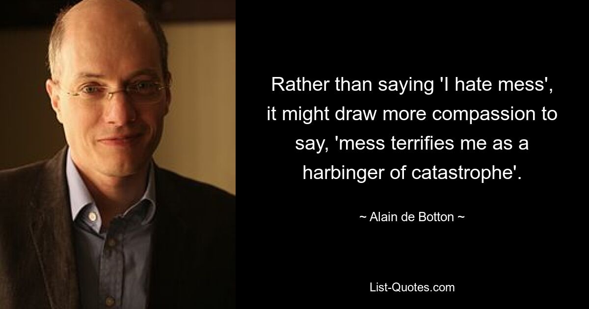 Rather than saying 'I hate mess', it might draw more compassion to say, 'mess terrifies me as a harbinger of catastrophe'. — © Alain de Botton