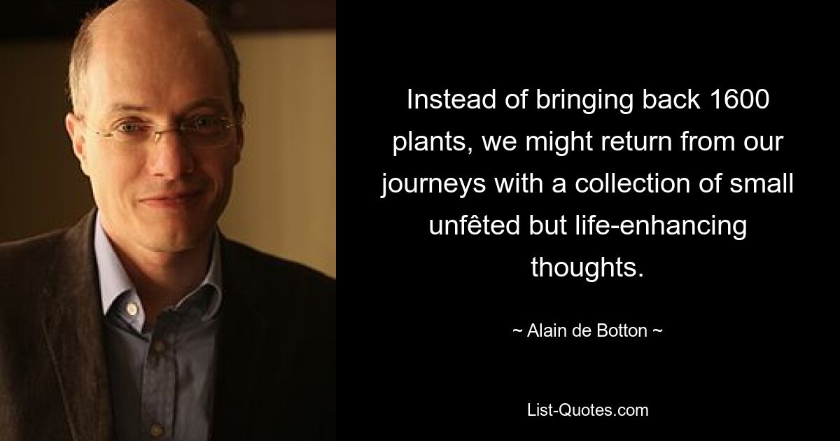 Instead of bringing back 1600 plants, we might return from our journeys with a collection of small unfêted but life-enhancing thoughts. — © Alain de Botton