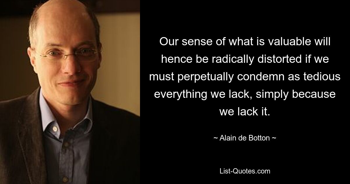 Our sense of what is valuable will hence be radically distorted if we must perpetually condemn as tedious everything we lack, simply because we lack it. — © Alain de Botton