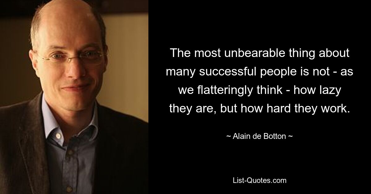 The most unbearable thing about many successful people is not - as we flatteringly think - how lazy they are, but how hard they work. — © Alain de Botton