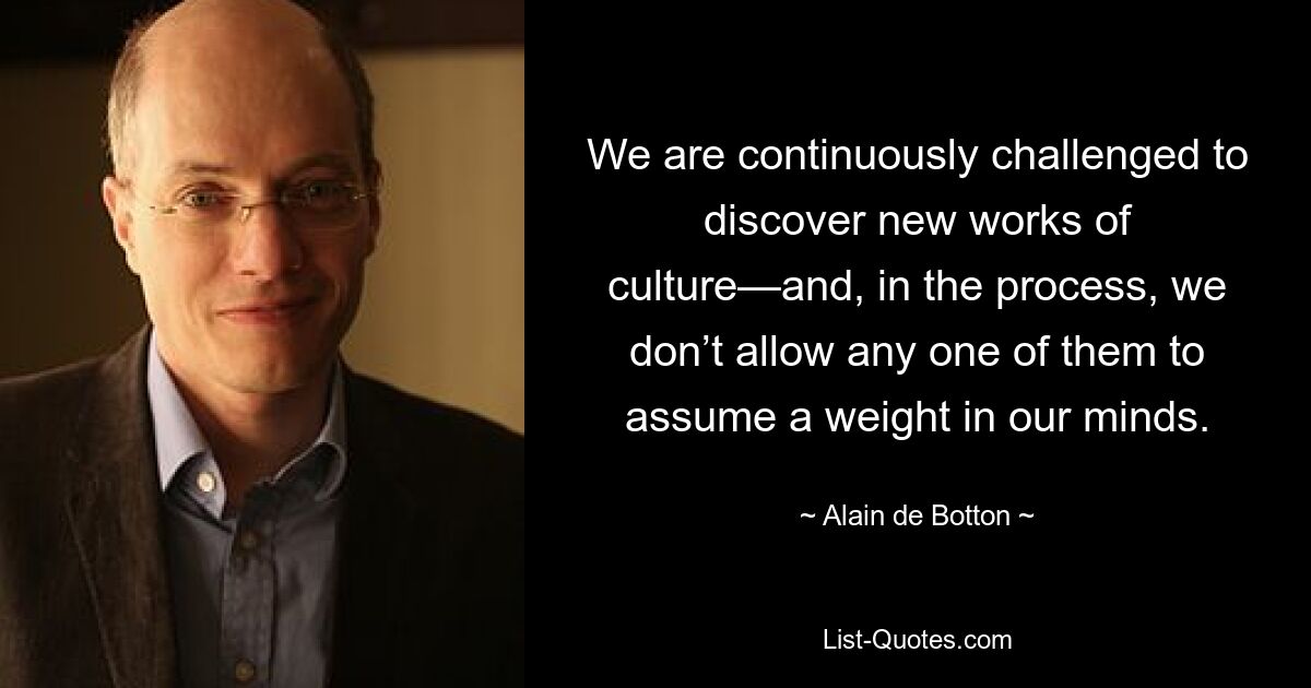 We are continuously challenged to discover new works of culture—and, in the process, we don’t allow any one of them to assume a weight in our minds. — © Alain de Botton