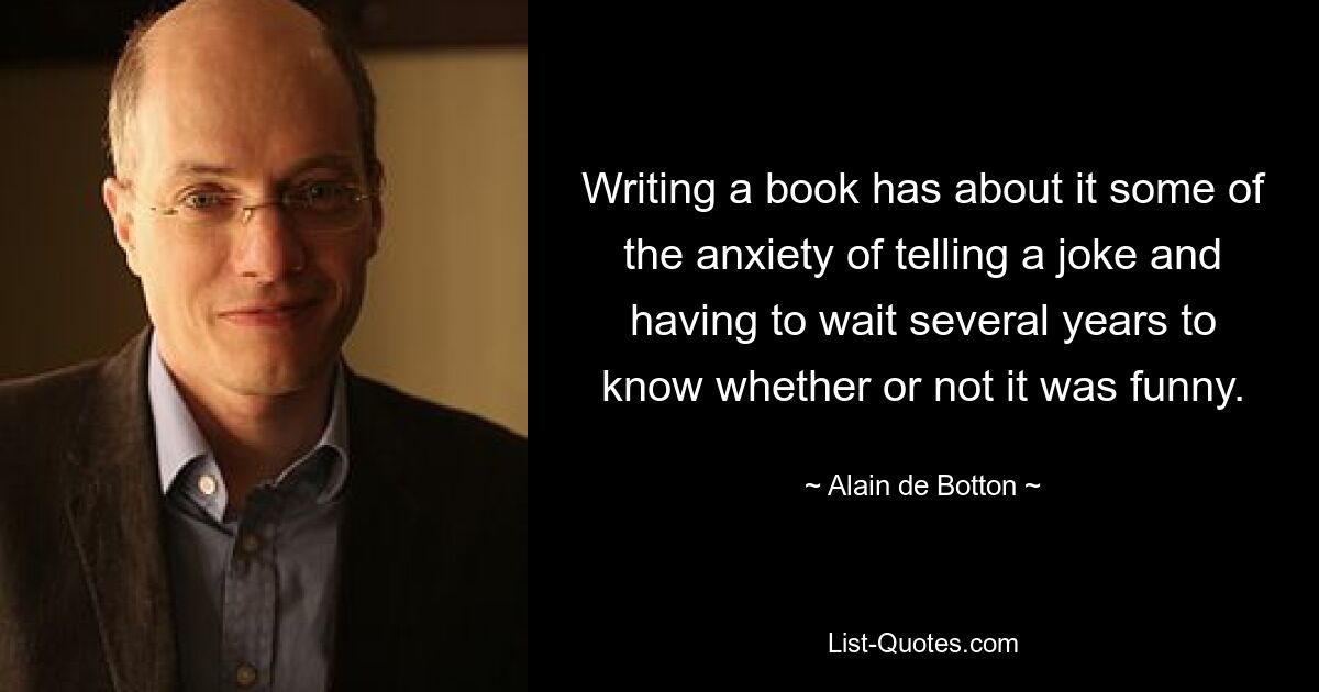 Writing a book has about it some of the anxiety of telling a joke and having to wait several years to know whether or not it was funny. — © Alain de Botton