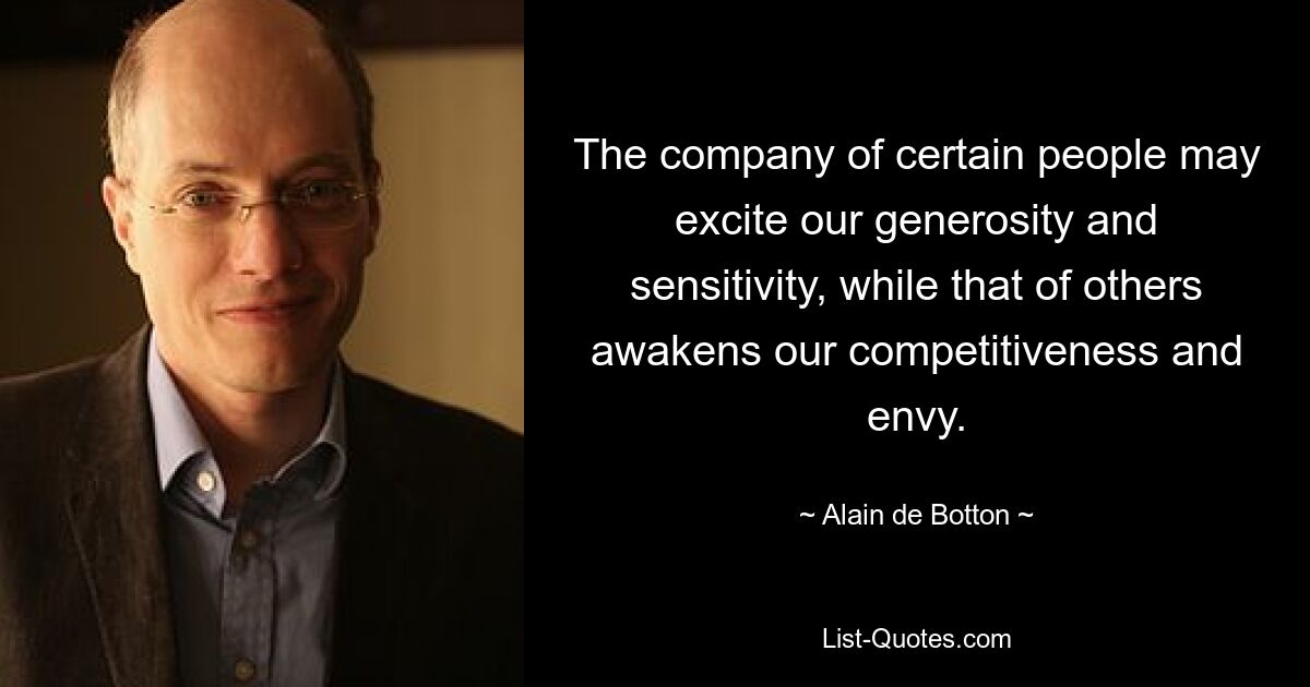 The company of certain people may excite our generosity and sensitivity, while that of others awakens our competitiveness and envy. — © Alain de Botton