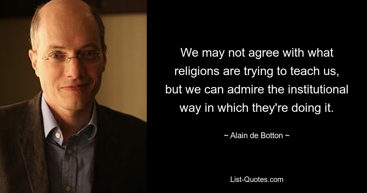 We may not agree with what religions are trying to teach us, but we can admire the institutional way in which they're doing it. — © Alain de Botton