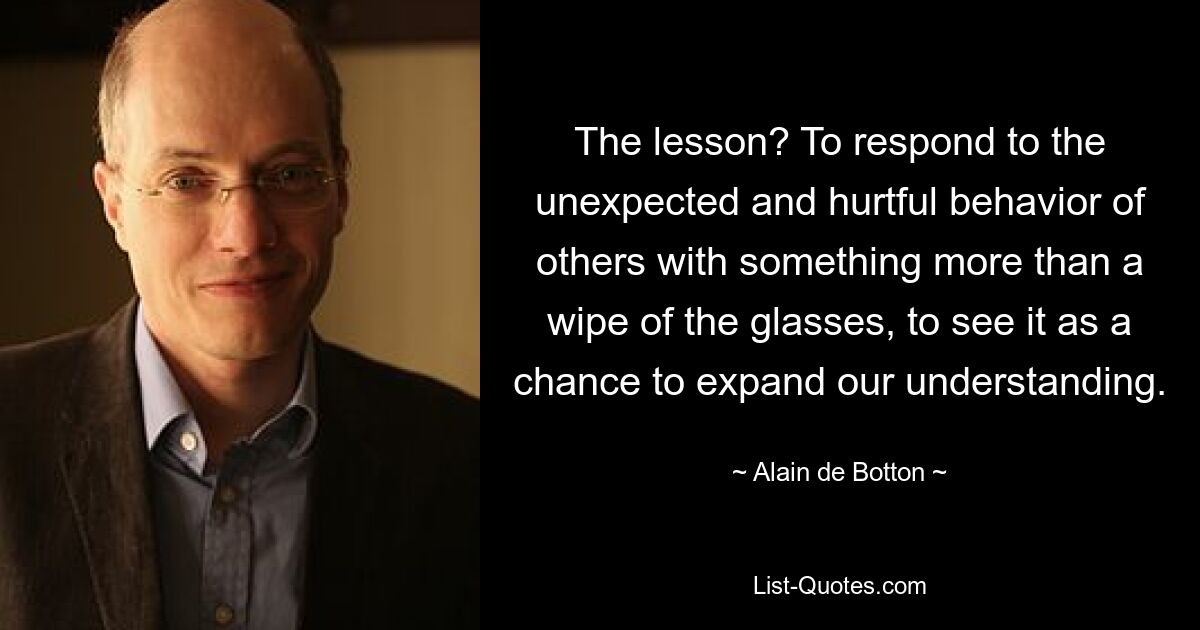 The lesson? To respond to the unexpected and hurtful behavior of others with something more than a wipe of the glasses, to see it as a chance to expand our understanding. — © Alain de Botton