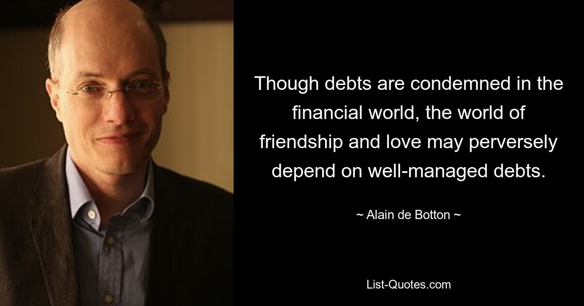 Though debts are condemned in the financial world, the world of friendship and love may perversely depend on well-managed debts. — © Alain de Botton