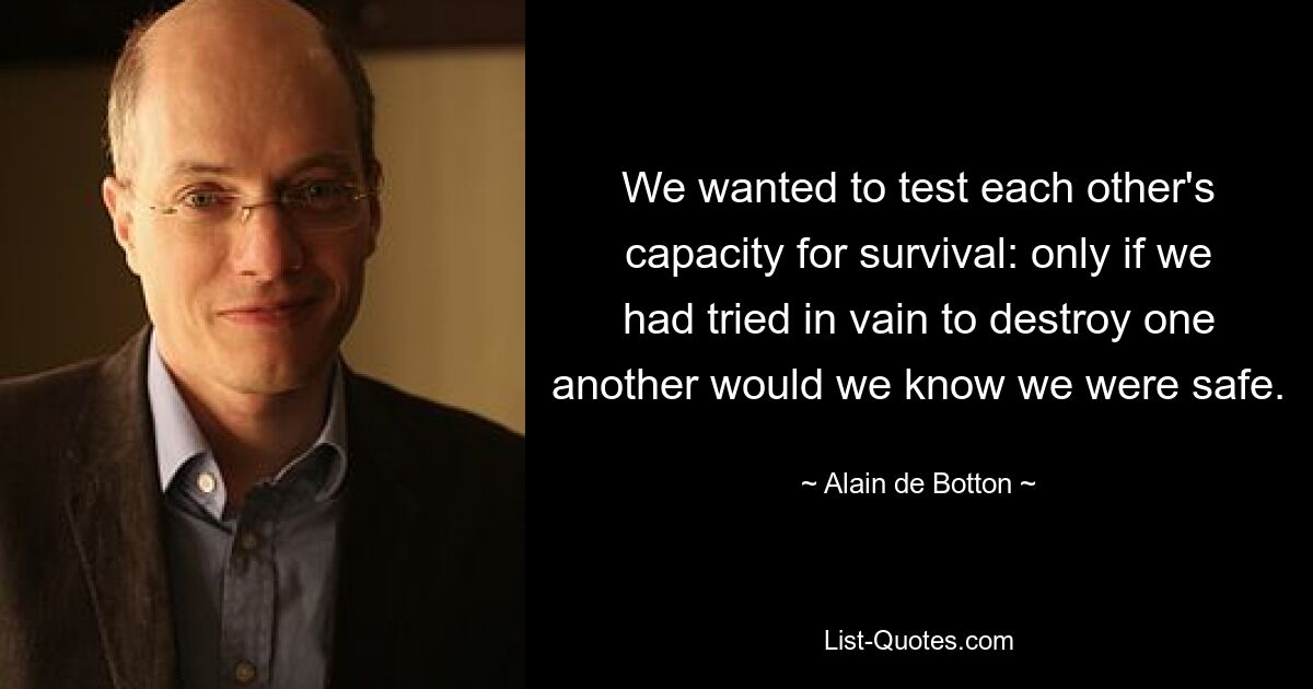 We wanted to test each other's capacity for survival: only if we had tried in vain to destroy one another would we know we were safe. — © Alain de Botton