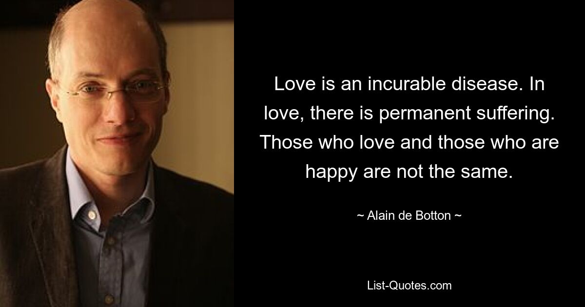 Love is an incurable disease. In love, there is permanent suffering. Those who love and those who are happy are not the same. — © Alain de Botton