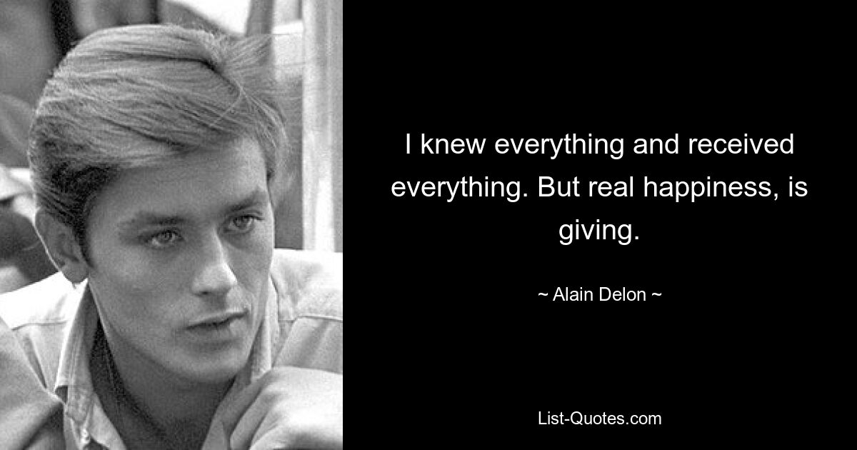 I knew everything and received everything. But real happiness, is giving. — © Alain Delon