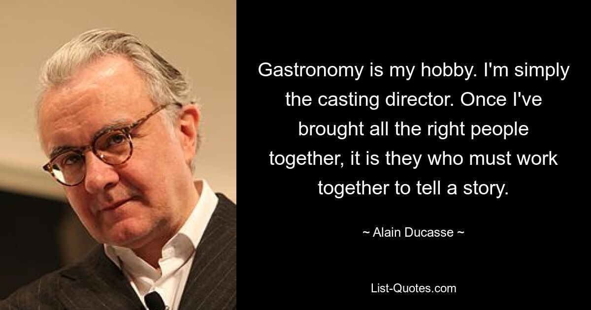 Gastronomy is my hobby. I'm simply the casting director. Once I've brought all the right people together, it is they who must work together to tell a story. — © Alain Ducasse