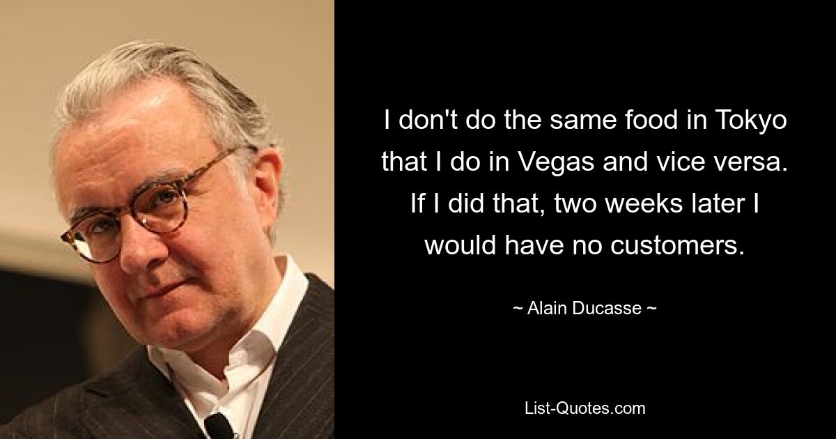 I don't do the same food in Tokyo that I do in Vegas and vice versa. If I did that, two weeks later I would have no customers. — © Alain Ducasse