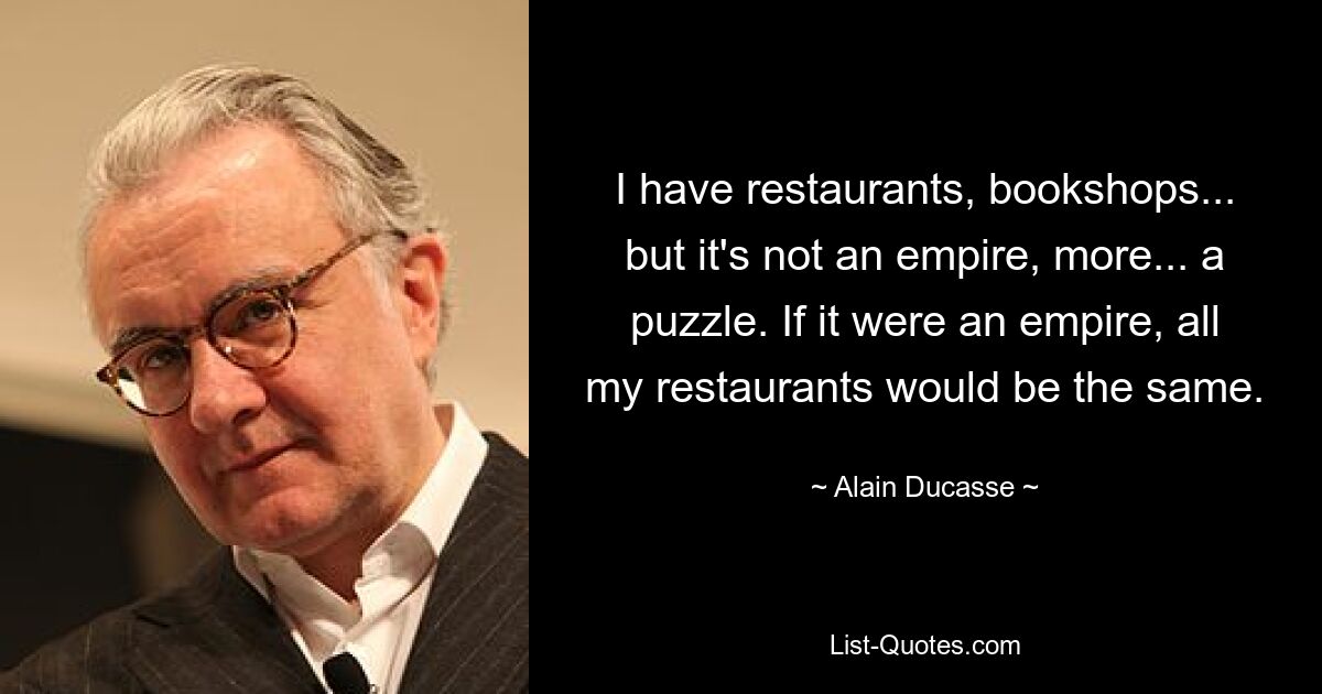 I have restaurants, bookshops... but it's not an empire, more... a puzzle. If it were an empire, all my restaurants would be the same. — © Alain Ducasse