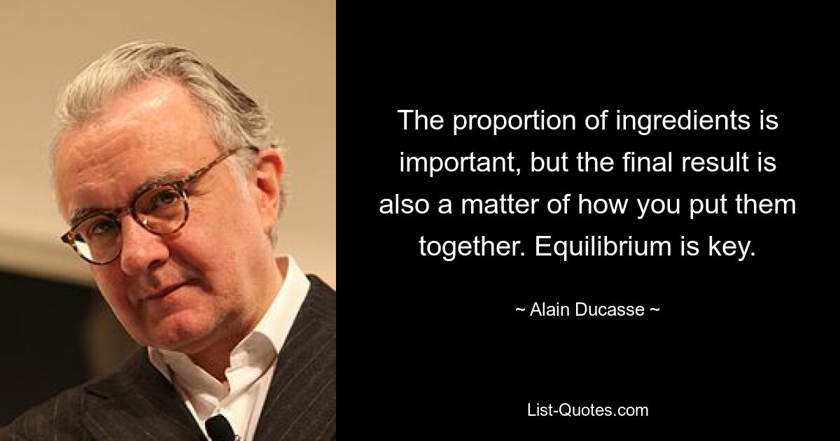 The proportion of ingredients is important, but the final result is also a matter of how you put them together. Equilibrium is key. — © Alain Ducasse