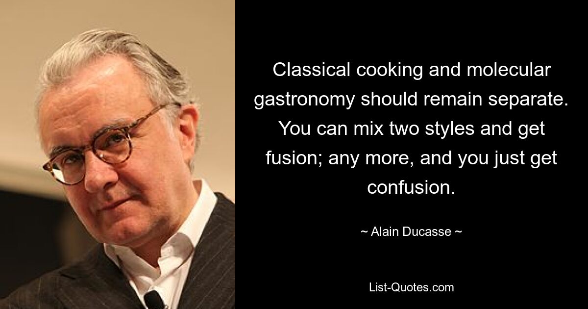 Classical cooking and molecular gastronomy should remain separate. You can mix two styles and get fusion; any more, and you just get confusion. — © Alain Ducasse