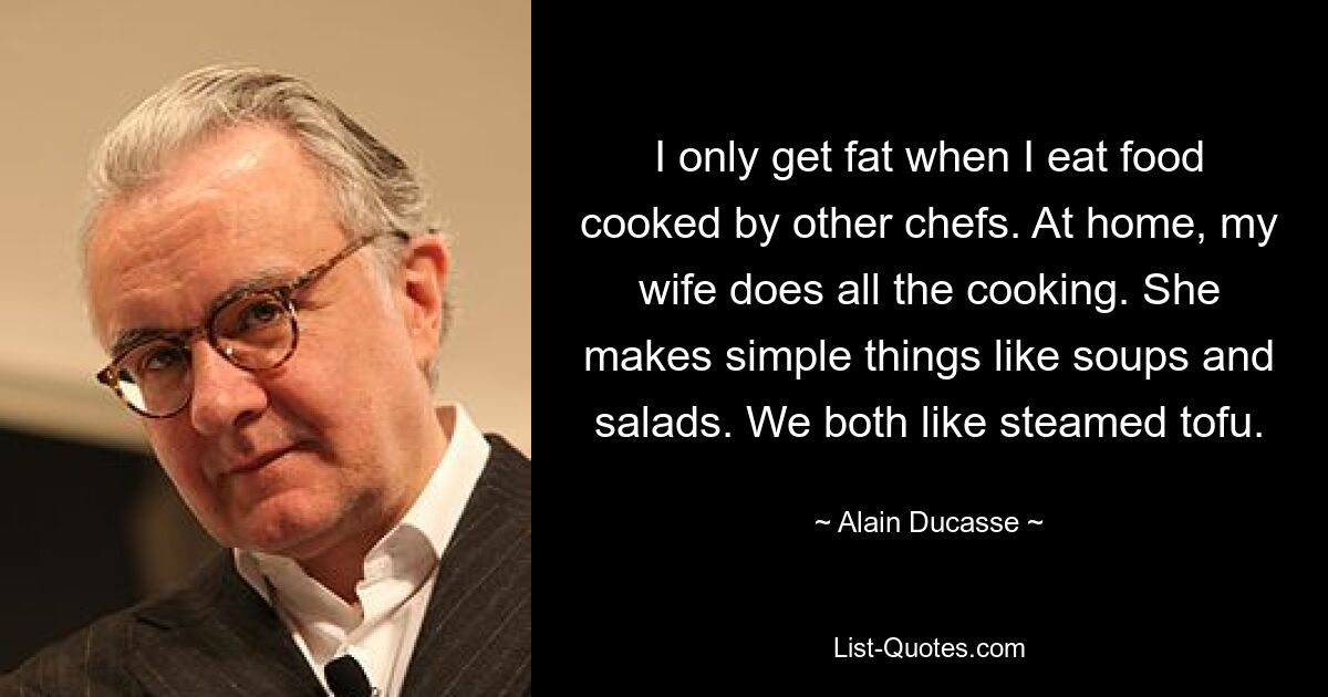 I only get fat when I eat food cooked by other chefs. At home, my wife does all the cooking. She makes simple things like soups and salads. We both like steamed tofu. — © Alain Ducasse