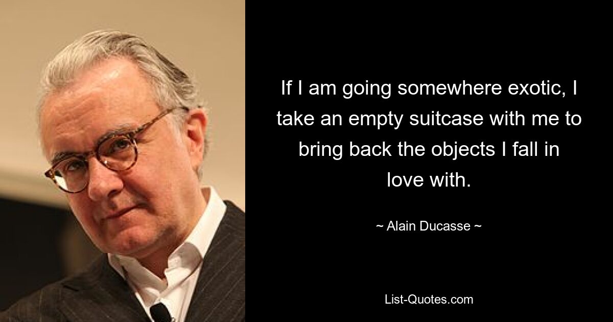 If I am going somewhere exotic, I take an empty suitcase with me to bring back the objects I fall in love with. — © Alain Ducasse