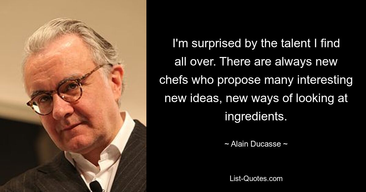 I'm surprised by the talent I find all over. There are always new chefs who propose many interesting new ideas, new ways of looking at ingredients. — © Alain Ducasse