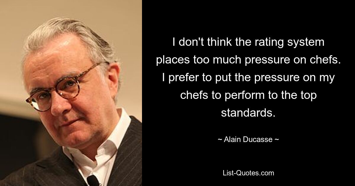 I don't think the rating system places too much pressure on chefs. I prefer to put the pressure on my chefs to perform to the top standards. — © Alain Ducasse