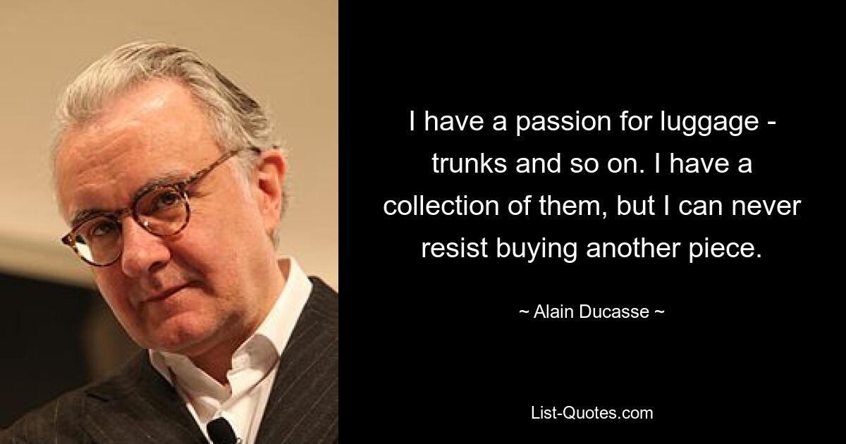 I have a passion for luggage - trunks and so on. I have a collection of them, but I can never resist buying another piece. — © Alain Ducasse